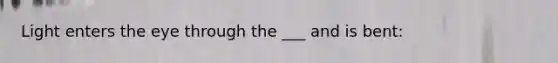 Light enters the eye through the ___ and is bent: