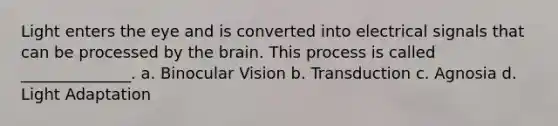 Light enters the eye and is converted into electrical signals that can be processed by the brain. This process is called ______________. a. Binocular Vision b. Transduction c. Agnosia d. Light Adaptation