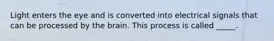 Light enters the eye and is converted into electrical signals that can be processed by the brain. This process is called _____.