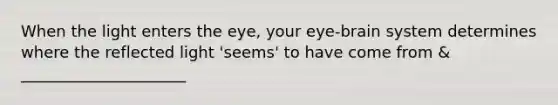 When the light enters the eye, your eye-brain system determines where the reflected light 'seems' to have come from & _____________________