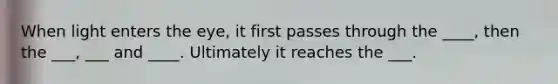 When light enters the eye, it first passes through the ____, then the ___, ___ and ____. Ultimately it reaches the ___.