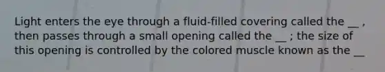 Light enters the eye through a fluid-filled covering called the __ , then passes through a small opening called the __ ; the size of this opening is controlled by the colored muscle known as the __