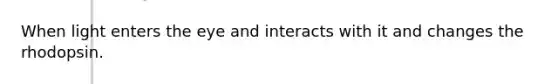 When light enters the eye and interacts with it and changes the rhodopsin.