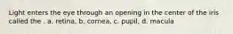 Light enters the eye through an opening in the center of the iris called the . a. retina, b. cornea, c. pupil, d. macula