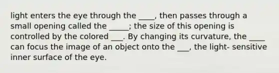 light enters the eye through the ____, then passes through a small opening called the _____; the size of this opening is controlled by the colored ___. By changing its curvature, the ____ can focus the image of an object onto the ___, the light- sensitive inner surface of the eye.