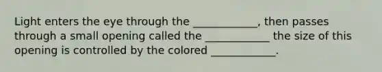 Light enters the eye through the ____________, then passes through a small opening called the ____________ the size of this opening is controlled by the colored ____________.