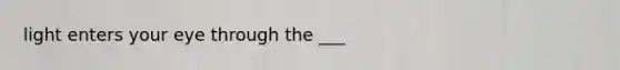 light enters your eye through the ___