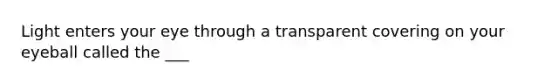 Light enters your eye through a transparent covering on your eyeball called the ___