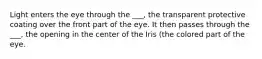 Light enters the eye through the ___, the transparent protective coating over the front part of the eye. It then passes through the ___, the opening in the center of the Iris (the colored part of the eye.