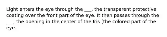 Light enters the eye through the ___, the transparent protective coating over the front part of the eye. It then passes through the ___, the opening in the center of the Iris (the colored part of the eye.