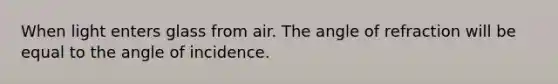 When light enters glass from air. The angle of refraction will be equal to the angle of incidence.