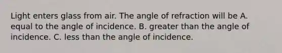 Light enters glass from air. The angle of refraction will be A. equal to the angle of incidence. B. greater than the angle of incidence. C. less than the angle of incidence.