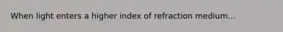 When light enters a higher index of refraction medium...