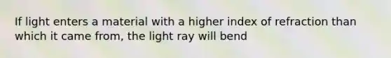 If light enters a material with a higher index of refraction than which it came from, the light ray will bend