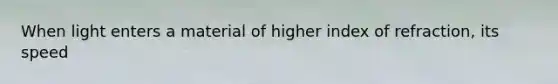 When light enters a material of higher index of refraction, its speed