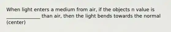 When light enters a medium from air, if the objects n value is ______________ than air, then the light bends towards the normal (center)