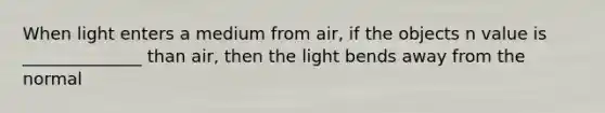 When light enters a medium from air, if the objects n value is ______________ than air, then the light bends away from the normal