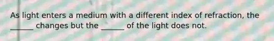 As light enters a medium with a different index of refraction, the ______ changes but the ______ of the light does not.