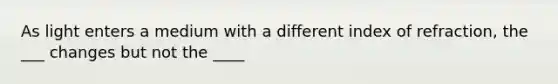 As light enters a medium with a different index of refraction, the ___ changes but not the ____