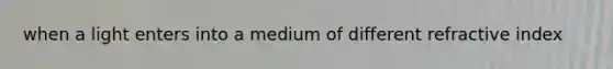 when a light enters into a medium of different refractive index