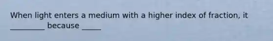 When light enters a medium with a higher index of fraction, it _________ because _____