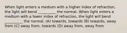 When light enters a medium with a higher index of refraction, the light will bend __________ the normal. When light enters a medium with a lower index of refraction, the light will bend __________ the normal. (A) towards, towards (B) towards, away from (C) away from, towards (D) away from, away from