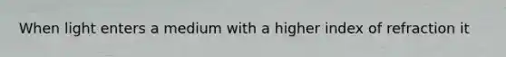 When light enters a medium with a higher index of refraction it