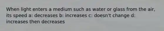 When light enters a medium such as water or glass from the air, its speed a: decreases b: increases c: doesn't change d: increases then decreases