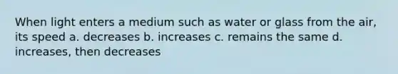 When light enters a medium such as water or glass from the air, its speed a. decreases b. increases c. remains the same d. increases, then decreases