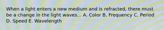 When a light enters a new medium and is refracted, there must be a change in the light waves... A. Color B. Frequency C. Period D. Speed E. Wavelength