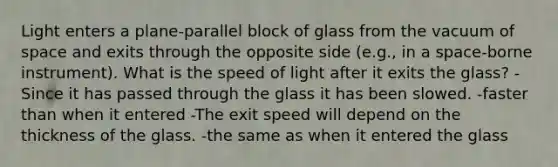 Light enters a plane-parallel block of glass from the vacuum of space and exits through the opposite side (e.g., in a space-borne instrument). What is the speed of light after it exits the glass? -Since it has passed through the glass it has been slowed. -faster than when it entered -The exit speed will depend on the thickness of the glass. -the same as when it entered the glass