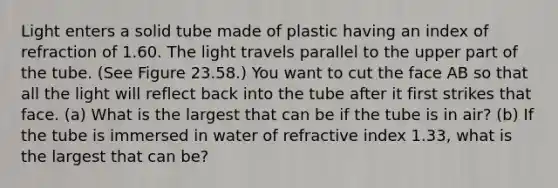 Light enters a solid tube made of plastic having an index of refraction of 1.60. The light travels parallel to the upper part of the tube. (See Figure 23.58.) You want to cut the face AB so that all the light will reflect back into the tube after it first strikes that face. (a) What is the largest that can be if the tube is in air? (b) If the tube is immersed in water of refractive index 1.33, what is the largest that can be?