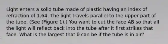 Light enters a solid tube made of plastic having an index of refraction of 1.64. The light travels parallel to the upper part of the tube. (See (Figure 1).) You want to cut the face AB so that all the light will reflect back into the tube after it first strikes that face. What is the largest that θ can be if the tube is in air?