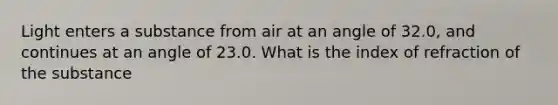 Light enters a substance from air at an angle of 32.0, and continues at an angle of 23.0. What is the index of refraction of the substance