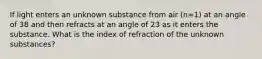 If light enters an unknown substance from air (n=1) at an angle of 38 and then refracts at an angle of 23 as it enters the substance. What is the index of refraction of the unknown substances?