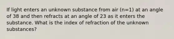 If light enters an unknown substance from air (n=1) at an angle of 38 and then refracts at an angle of 23 as it enters the substance. What is the index of refraction of the unknown substances?