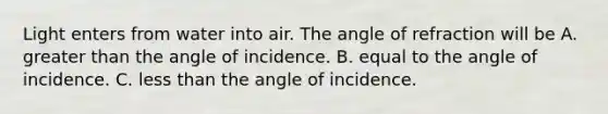 Light enters from water into air. The angle of refraction will be A. greater than the angle of incidence. B. equal to the angle of incidence. C. less than the angle of incidence.