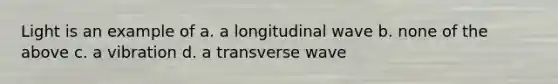 Light is an example of a. a longitudinal wave b. none of the above c. a vibration d. a transverse wave