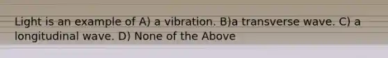 Light is an example of A) a vibration. B)a transverse wave. C) a longitudinal wave. D) None of the Above