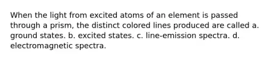 When the light from excited atoms of an element is passed through a prism, the distinct colored lines produced are called a. ground states. b. excited states. c. line-emission spectra. d. electromagnetic spectra.