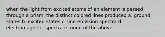 when the light from excited atoms of an element is passed through a prism, the distinct colored lines produced a. ground states b. excited states c. line-emission spectra d. electromagnetic spectra e. none of the above