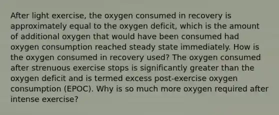 After light exercise, the oxygen consumed in recovery is approximately equal to the oxygen deficit, which is the amount of additional oxygen that would have been consumed had oxygen consumption reached steady state immediately. How is the oxygen consumed in recovery used? The oxygen consumed after strenuous exercise stops is significantly greater than the oxygen deficit and is termed excess post-exercise oxygen consumption (EPOC). Why is so much more oxygen required after intense exercise?