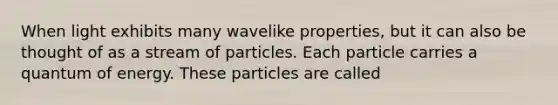 When light exhibits many wavelike properties, but it can also be thought of as a stream of particles. Each particle carries a quantum of energy. These particles are called