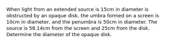 When light from an extended source is 15cm in diameter is obstructed by an opaque disk, the umbra formed on a screen is 10cm in diameter, and the penumbra is 50cm in diameter. The source is 58.14cm from the screen and 25cm from the disk. Determine the diameter of the opaque disk.