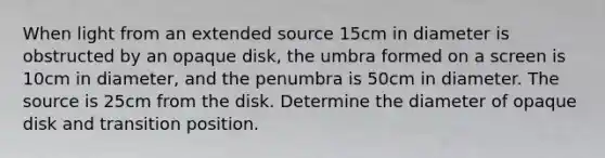 When light from an extended source 15cm in diameter is obstructed by an opaque disk, the umbra formed on a screen is 10cm in diameter, and the penumbra is 50cm in diameter. The source is 25cm from the disk. Determine the diameter of opaque disk and transition position.