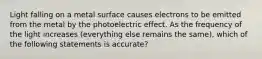 Light falling on a metal surface causes electrons to be emitted from the metal by the photoelectric effect. As the frequency of the light increases (everything else remains the same), which of the following statements is accurate?