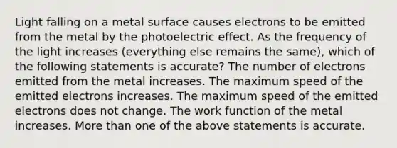 Light falling on a metal surface causes electrons to be emitted from the metal by the photoelectric effect. As the frequency of the light increases (everything else remains the same), which of the following statements is accurate? The number of electrons emitted from the metal increases. The maximum speed of the emitted electrons increases. The maximum speed of the emitted electrons does not change. The work function of the metal increases. More than one of the above statements is accurate.