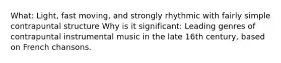 What: Light, fast moving, and strongly rhythmic with fairly simple contrapuntal structure Why is it significant: Leading genres of contrapuntal instrumental music in the late 16th century, based on French chansons.