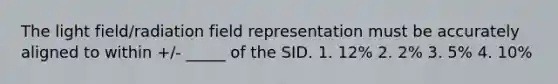 The light field/radiation field representation must be accurately aligned to within +/- _____ of the SID. 1. 12% 2. 2% 3. 5% 4. 10%