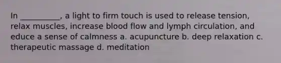 In __________, a light to firm touch is used to release tension, relax muscles, increase blood flow and lymph circulation, and educe a sense of calmness a. acupuncture b. deep relaxation c. therapeutic massage d. meditation